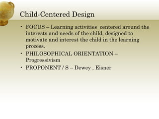 Child-Centered Design
• FOCUS – Learning activities centered around the
interests and needs of the child, designed to
motivate and interest the child in the learning
process.
• PHILOSOPHICAL ORIENTATION –
Progressivism
• PROPONENT / S – Dewey , Eisner
 