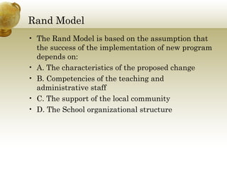 Rand Model
• The Rand Model is based on the assumption that
the success of the implementation of new program
depends on:
• A. The characteristics of the proposed change
• B. Competencies of the teaching and
administrative staff
• C. The support of the local community
• D. The School organizational structure
 
