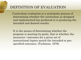 DEFINITION OF EVALUATION
Curriculum evaluation is a systematic process of
determining whether the curriculum as designed
and implemented has produced or is producing the
intended and desired results.
It is the means of determining whether the
program is meeting its goals, that is whether the
measures / outcomes for a given set of
instructional inputs match the intended or pre-
specified outcomes. (Tuckman, 1979)
 