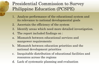 Presidential Commission to Survey
Philippine Education (PCSPE)
1. Analyze performance of the educational system and
its relevance to national developmental goals
2. Ascertain the efficiency of the system
3. Identify areas which need more detailed investigation.
4. The report included findings on :
a. Mismatch between educational services and
manpower requirements
b. Mismatch between education priorities and the
national development priorities
c. Inequitable distribution of educational facilities and
resources across the regions
d. Lack of systematic planning and evaluation
 