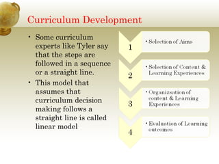Curriculum Development Some curriculum experts like Tyler say that the steps are followed in a sequence or a straight line.  This model that assumes that curriculum decision making follows a straight line is called linear model 