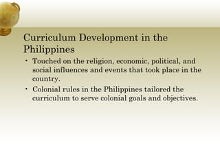 Curriculum Development in the Philippines  Touched on the religion, economic, political, and social influences and events that took place in the country. Colonial rules in the Philippines tailored the curriculum to serve colonial goals and objectives. 
