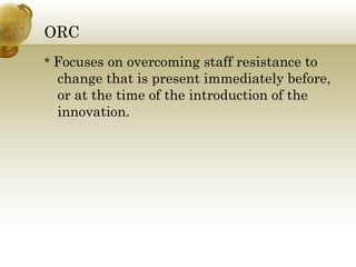 ORC *  Focuses on overcoming staff resistance to change that is present immediately before, or at the time of the introduction of the innovation. 