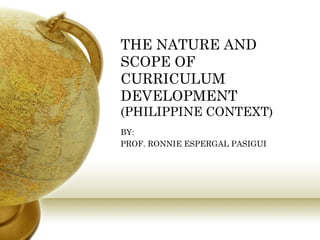 THE NATURE AND SCOPE OF CURRICULUM DEVELOPMENT (PHILIPPINE CONTEXT) BY:  PROF. RONNIE ESPERGAL PASIGUI 