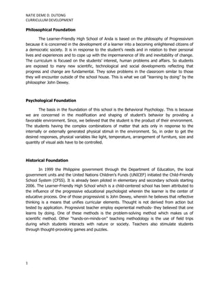 NATIE DEME D. DUTONG
CURRICULUM DEVELOPMENT

Philosophical Foundation

        The Learner-Friendly High School of Anda is based on the philosophy of Progressivism
because it is concerned in the development of a learner into a becoming enlightened citizens of
a democratic society. It is in response to the student’s needs and in relation to their personal
lives and experiences and to cope up with the impermanence of life and inevitability of change.
The curriculum is focused on the students’ interest, human problems and affairs. So students
are exposed to many new scientific, technological and social developments reflecting that
progress and change are fundamental. They solve problems in the classroom similar to those
they will encounter outside of the school house. This is what we call “learning by doing” by the
philosopher John Dewey.



Psychological Foundation

        The basis in the foundation of this school is the Behavioral Psychology. This is because
we are concerned in the modification and shaping of student’s behavior by providing a
favorable environment. Since, we believed that the student is the product of their environment.
The students having the complex combinations of matter that acts only in response to the
internally or externally generated physical stimuli in the environment. So, in order to get the
desired responses, physical variables like light, temperature, arrangement of furniture, size and
quantity of visual aids have to be controlled.



Historical Foundation

         In 1999 the Philippine government through the Department of Education, the local
government units and the United Nations Children’s Funds (UNICEF) initiated the Child-Friendly
School System (CFSS). It is already been piloted in elementary and secondary schools starting
2006. The Learner-Friendly High School which is a child-centered school has been attributed to
the influence of the progressive educational psychologist wherein the learner is the center of
educative process. One of those progressivist is John Dewey, wherein he believes that reflective
thinking is a means that unifies curricular elements. Thought is not derived from action but
tested by application. Progresivist teacher employ experiential methods- they believed that one
learns by doing. One of these methods is the problem-solving method which makes us of
scientific method. Other “hands-on-minds-on” teaching methodology is the use of field trips
during which students interacts with nature or society. Teachers also stimulate students
through thought-provoking games and puzzles.




1
 