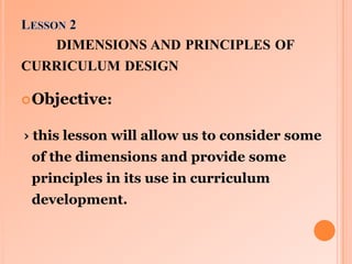 DIMENSIONS AND PRINCIPLES OF
CURRICULUM DESIGN
 Objective:

› this lesson will allow us to consider some

of the dimensio...