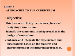 APPROACHES TO THE CURRICULUM
 Objective

› this lesson will bring the various phases of
designing a curriculum.
› identif...