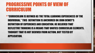 PROGRESSIVE POINTS OF VIEW OF
CURRICULUM
•“CURRICULUM IS DEFINED AS THE TOTAL LEARNING EXPERIENCES OF THE
INDIVIDUAL.” THIS DEFINITION IS ANCHORED ON JOHN DEWEY’S
DEFINITION OF EXPERIENCE AND EDUCATION. HE BELIEVED THAT
REFLECTIVE THINKING IS A MEANS THAT UNIFIES CURRICULAR ELEMENTS.
THOUGHT THAT IS NOT DERIVED FROM ACTION, BUT TESTED BY
APPLICATION.
 