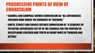 PROGRESSIVE POINTS OF VIEW OF
CURRICULUM
•CASWELL AND CAMPBELL VIEWED CURRICULUM AS “ALL EXPERIENCES
CHILDREN HAVE UNDER THE GUIDANCE OF TEACHERS.”
•SMITH, STANLEY AND SHORES DEFINED CURRICULUM AS “A SEQUENCE OF
POTENTIAL EXPERIENCES SET UP IN THE SCHOOLS FOR THE PURPOSE OF
DISCIPLINING CHILDREN AND YOUTH IN GROUP WAYS OF THINKING AND
ACTING.”
 