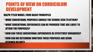 POINTS OF VIEW ON CURRICULUM
DEVELOPMENT
RALPH TYLER MODEL: FOUR BASIC PRINCIPLES
•WHAT EDUCATIONAL PURPOSES SHOULD THE SCHOOL SEEK TO ATTAIN?
•WHAT EDUCATIONAL EXPERIENCES CAN BE PROVIDED THAT ARE LIKELY TO
ATTAIN THE PURPOSES?
•HOW CAN THESE EDUCATIONAL EXPERIENCES BE EFFECTIVELY ORGANIZED?
•HOW CAN WE DETERMINE WHETHER THESE PURPOSES ARE BEING
ATTAINED OR NOT?
 