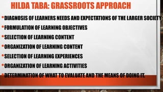 HILDA TABA: GRASSROOTS APPROACH
•DIAGNOSIS OF LEARNERS NEEDS AND EXPECTATIONS OF THE LARGER SOCIETY
•FORMULATION OF LEARNING OBJECTIVES
•SELECTION OF LEARNING CONTENT
•ORGANIZATION OF LEARNING CONTENT
•SELECTION OF LEARNING EXPERIENCES
•ORGANIZATION OF LEARNING ACTIVITIES
•DETERMINATION OF WHAT TO EVALUATE AND THE MEANS OF DOING IT.
 