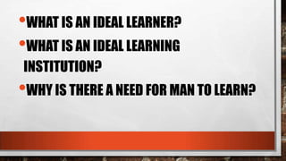 •WHAT IS AN IDEAL LEARNER?
•WHAT IS AN IDEAL LEARNING
INSTITUTION?
•WHY IS THERE A NEED FOR MAN TO LEARN?
 