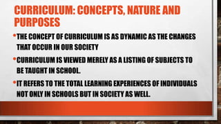 CURRICULUM: CONCEPTS, NATURE AND
PURPOSES
•THE CONCEPT OF CURRICULUM IS AS DYNAMIC AS THE CHANGES
THAT OCCUR IN OUR SOCIETY
•CURRICULUM IS VIEWED MERELY AS A LISTING OF SUBJECTS TO
BE TAUGHT IN SCHOOL.
•IT REFERS TO THE TOTAL LEARNING EXPERIENCES OF INDIVIDUALS
NOT ONLY IN SCHOOLS BUT IN SOCIETY AS WELL.
 