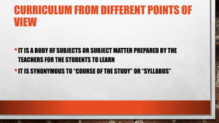 CURRICULUM FROM DIFFERENT POINTS OF
VIEW
•IT IS A BODY OF SUBJECTS OR SUBJECT MATTER PREPARED BY THE
TEACHERS FOR THE STUDENTS TO LEARN
•IT IS SYNONYMOUS TO “COURSE OF THE STUDY” OR “SYLLABUS”
 