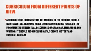 CURRICULUM FROM DIFFERENT POINTS OF
VIEW
•ARTHUR BESTOR- BELIEVES THAT THE MISSION OF THE SCHOOLS SHOULD
BE INTELLECTUAL TRAINING, HENCE CURRICULUM SHOULD FOCUS ON THE
FUNDAMENTAL INTELLECTUAL DISCIPLINES OF GRAMMAR, LITERATURE AND
WRITING. IT SHOULD ALSO INCLUDE MATH, SCIENCE, HISTORY AND
FOREIGN LANGUAGE.
 