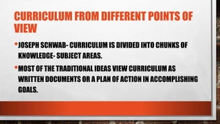 CURRICULUM FROM DIFFERENT POINTS OF
VIEW
•JOSEPH SCHWAB- CURRICULUM IS DIVIDED INTO CHUNKS OF
KNOWLEDGE- SUBJECT AREAS.
•MOST OF THE TRADITIONAL IDEAS VIEW CURRICULUM AS
WRITTEN DOCUMENTS OR A PLAN OF ACTION IN ACCOMPLISHING
GOALS.
 