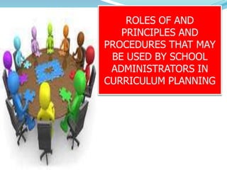 ROLES OF AND
PRINCIPLES AND
PROCEDURES THAT MAY
BE USED BY SCHOOL
ADMINISTRATORS IN
CURRICULUM PLANNING
 