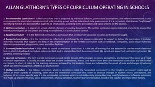 ALLAN GLATTHORN’S TYPES OF CURRICULUM OPERATING IN SCHOOLS
1. Recommended curriculum – is the curriculum that is proposed by individual scholars, professional associations, and reform commissions: it also
encompasses the curriculum requirements of policy-making group, such as federal and state governments. It is a curriculum that stresses “oughtness,”
identifying the skill and concepts that ought to be emphasized, according to the perception and value systems for the sources.
2. Written curriculum – it appears in school, district, division or country documents. The written curriculum seems intended primarily to ensure that
the educational goals of the system are being accomplished; it is curriculum of control.
3. Taught curriculum – it is the delivered curriculum, a curriculum that an observer would see in action as the teacher taught.
4. Supported curriculum – it is the curriculum as reflected in and shaped by the resources allocated to support or deliver the curriculum. It includes
materials resources that support and help in the implementation of the written curriculum such as textbook, computers, audio-visual materials,
laboratory equipment, playgrounds, zoos, and other facilities.
5. Assessed/tested curriculum – this refers to tested or evaluated curriculum. It is the set of learning that are assessed in teacher-made classroom
test, in district developed curriculum-referenced test, and in standardized test. Assessment tools like pencil-and-paper test, authentic instrument like
portfolio are being utilized.
6. Learned curriculum – the tern learned curriculum is used hereto denote all the changes in values, perceptions, and behavior that occur as a result
of school experiences. It usually includes what the student understands, learns, and retains from both the intentional curriculum and the hidden
curriculum. In short, it refers to the learning outcomes achieved by the students, these are indicated by the result of tests and changes in behavior
which can either be cognitive, affective, or psychomotor.
7. Hidden curriculum – the hidden curriculum, which is sometimes called the “unstudied curriculum” or the “implicit curriculum” might best be
define as those aspects of schooling, other than the intentional curriculum that seem to produce changes in student values; perceptions, and
behavior. Or in a more specific way, it is the unintended curriculum which is not deliberately planned but may modify behavior or influence outcomes.
It is made up of peer influence, social environment, physical condition, teacher-learner interaction, mood of the teacher and many other factors.
 