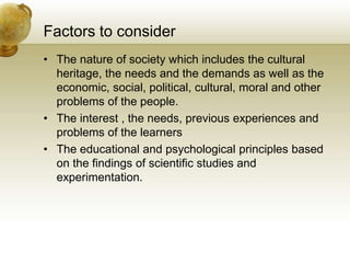 Factors to consider
• The nature of society which includes the cultural
heritage, the needs and the demands as well as the
economic, social, political, cultural, moral and other
problems of the people.
• The interest , the needs, previous experiences and
problems of the learners
• The educational and psychological principles based
on the findings of scientific studies and
experimentation.
 