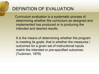 DEFINITION OF EVALUATION
Curriculum evaluation is a systematic process of
determining whether the curriculum as designed and
implemented has produced or is producing the
intended and desired results.
It is the means of determining whether the program
is meeting its goals, that is whether the measures /
outcomes for a given set of instructional inputs
match the intended or pre-specified outcomes.
(Tuckman, 1979)
 