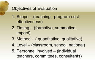Objectives of Evaluation
1. Scope – (teaching –program-cost
effectiveness)
2. Timing – (formative, summative,
impact)
3. Method – ( quantitative, qualitative)
4. Level – (classroom, school, national)
5. Personnel involved – (individual
teachers, committees, consultants)
 