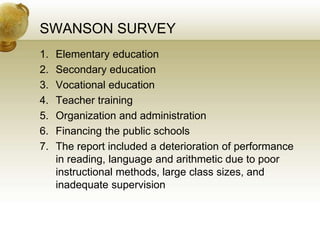 SWANSON SURVEY
1. Elementary education
2. Secondary education
3. Vocational education
4. Teacher training
5. Organization and administration
6. Financing the public schools
7. The report included a deterioration of performance
in reading, language and arithmetic due to poor
instructional methods, large class sizes, and
inadequate supervision
 