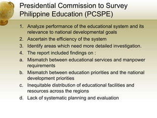 Presidential Commission to Survey
Philippine Education (PCSPE)
1. Analyze performance of the educational system and its
relevance to national developmental goals
2. Ascertain the efficiency of the system
3. Identify areas which need more detailed investigation.
4. The report included findings on :
a. Mismatch between educational services and manpower
requirements
b. Mismatch between education priorities and the national
development priorities
c. Inequitable distribution of educational facilities and
resources across the regions
d. Lack of systematic planning and evaluation
 