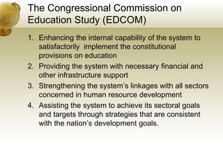 The Congressional Commission on
Education Study (EDCOM)
1. Enhancing the internal capability of the system to
satisfactorily implement the constitutional
provisions on education
2. Providing the system with necessary financial and
other infrastructure support
3. Strengthening the system’s linkages with all sectors
concerned in human resource development
4. Assisting the system to achieve its sectoral goals
and targets through strategies that are consistent
with the nation’s development goals.
 