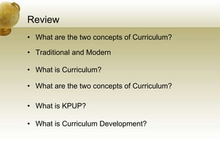 Review
• What are the two concepts of Curriculum?
• Traditional and Modern
• What is Curriculum?
• What are the two concepts of Curriculum?
• What is KPUP?
• What is Curriculum Development?
 