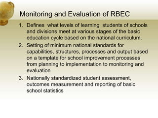 Monitoring and Evaluation of RBEC
1. Defines what levels of learning students of schools
and divisions meet at various stages of the basic
education cycle based on the national curriculum.
2. Setting of minimum national standards for
capabilities, structures, processes and output based
on a template for school improvement processes
from planning to implementation to monitoring and
evaluation
3. Nationally standardized student assessment,
outcomes measurement and reporting of basic
school statistics
 