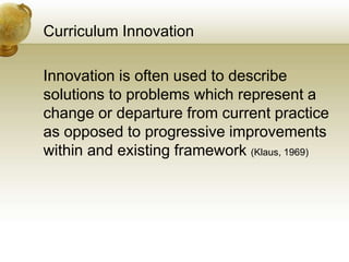 Curriculum Innovation
Innovation is often used to describe
solutions to problems which represent a
change or departure from current practice
as opposed to progressive improvements
within and existing framework (Klaus, 1969)
 