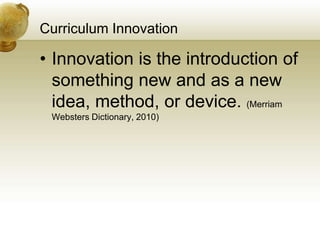 Curriculum Innovation
• Innovation is the introduction of
something new and as a new
idea, method, or device. (Merriam
Websters Dictionary, 2010)
 