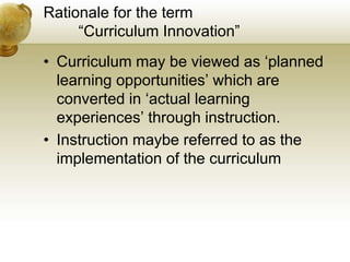 Rationale for the term
“Curriculum Innovation”
• Curriculum may be viewed as ‘planned
learning opportunities’ which are
converted in ‘actual learning
experiences’ through instruction.
• Instruction maybe referred to as the
implementation of the curriculum
 