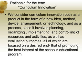 Rationale for the term
“Curriculum Innovation”
• We consider curriculum innovation both as a
product in the form of a new idea, method,
device, arrangement, or technology, and as a
process, since it involves planning,
organizing , implementing, and controlling of
resources and activities, as well as
evaluating outcomes, all of which are
focused on a desired end- that of promoting
the best interest of the school’s educational
program.
 