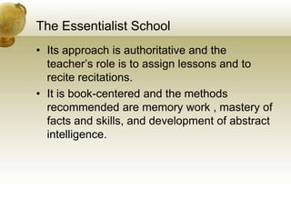 The Essentialist School
• Its approach is authoritative and the
teacher’s role is to assign lessons and to
recite recitations.
• It is book-centered and the methods
recommended are memory work , mastery of
facts and skills, and development of abstract
intelligence.
 
