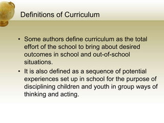 Definitions of Curriculum
• Some authors define curriculum as the total
effort of the school to bring about desired
outcomes in school and out-of-school
situations.
• It is also defined as a sequence of potential
experiences set up in school for the purpose of
disciplining children and youth in group ways of
thinking and acting.
 