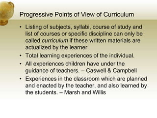 Progressive Points of View of Curriculum
• Listing of subjects, syllabi, course of study and
list of courses or specific discipline can only be
called curriculum if these written materials are
actualized by the learner.
• Total learning experiences of the individual.
• All experiences children have under the
guidance of teachers. – Caswell & Campbell
• Experiences in the classroom which are planned
and enacted by the teacher, and also learned by
the students. – Marsh and Willis
 