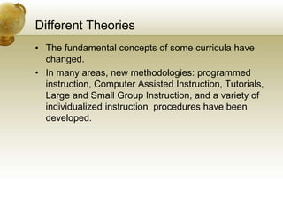 Different Theories
• The fundamental concepts of some curricula have
changed.
• In many areas, new methodologies: programmed
instruction, Computer Assisted Instruction, Tutorials,
Large and Small Group Instruction, and a variety of
individualized instruction procedures have been
developed.
 