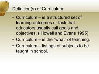 Definition(s) of Curriculum
• Curriculum – is a structured set of
learning outcomes or task that
educators usually call goals and
objectives. ( Howell and Evans 1995)
• Curriculum – is the “what” of teaching.
• Curriculum – listings of subjects to be
taught in school.
 