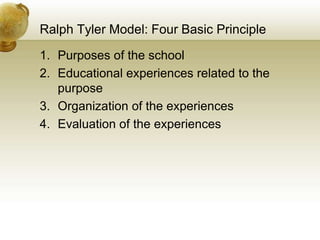 Ralph Tyler Model: Four Basic Principle
1. Purposes of the school
2. Educational experiences related to the
purpose
3. Organization of the experiences
4. Evaluation of the experiences
 