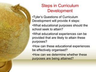 Steps in Curriculum
Development
•Tyler’s Questions of Curriculum
Development will provide 4 steps:
•What educational purposes should the
school seek to attain?
•What educational experiences can be
provided that are likely to attain these
purposes?
•How can these educational experiences
be effectively organised?
•How can we determine whether these
purposes are being attained?
 