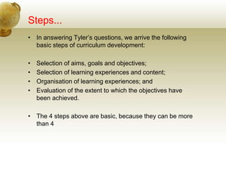 Steps...
• In answering Tyler’s questions, we arrive the following
basic steps of curriculum development:
• Selection of aims, goals and objectives;
• Selection of learning experiences and content;
• Organisation of learning experiences; and
• Evaluation of the extent to which the objectives have
been achieved.
• The 4 steps above are basic, because they can be more
than 4
 