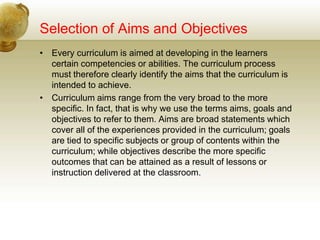 Selection of Aims and Objectives
• Every curriculum is aimed at developing in the learners
certain competencies or abilities. The curriculum process
must therefore clearly identify the aims that the curriculum is
intended to achieve.
• Curriculum aims range from the very broad to the more
specific. In fact, that is why we use the terms aims, goals and
objectives to refer to them. Aims are broad statements which
cover all of the experiences provided in the curriculum; goals
are tied to specific subjects or group of contents within the
curriculum; while objectives describe the more specific
outcomes that can be attained as a result of lessons or
instruction delivered at the classroom.
 