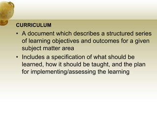 CURRICULUM
• A document which describes a structured series
of learning objectives and outcomes for a given
subject matter area
• Includes a specification of what should be
learned, how it should be taught, and the plan
for implementing/assessing the learning
 