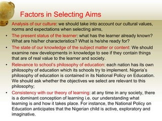 Factors in Selecting Aims
• Analysis of our culture: we should take into account our cultural values,
norms and expectations when selecting aims,
• The present status of the learner: what has the learner already known?
What are his/her characteristics? What is he/she ready for?
• The state of our knowledge of the subject matter or content: We should
examine new developments in knowledge to see if they contain things
that are of real value to the learner and society.
• Relevance to school’s philosophy of education: each nation has its own
philosophy of education which its schools try to implement. Nigeria’s
philosophy of education is contained in its National Policy on Education.
We should ask whether the objectives we select are relevant to this
philosophy;
• Consistency with our theory of learning: at any time in any society, there
is a dominant conception of learning i.e. our understanding what
learning is and how it takes place. For instance, the National Policy on
Education anticipates that the Nigerian child is active, exploratory and
imaginative.
 