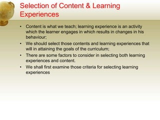 Selection of Content & Learning
Experiences
• Content is what we teach; learning experience is an activity
which the learner engages in which results in changes in his
behaviour;
• We should select those contents and learning experiences that
will in attaining the goals of the curriculum;
• There are some factors to consider in selecting both learning
experiences and content.
• We shall first examine those criteria for selecting learning
experiences
 