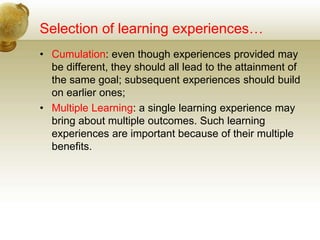 Selection of learning experiences…
• Cumulation: even though experiences provided may
be different, they should all lead to the attainment of
the same goal; subsequent experiences should build
on earlier ones;
• Multiple Learning: a single learning experience may
bring about multiple outcomes. Such learning
experiences are important because of their multiple
benefits.
 
