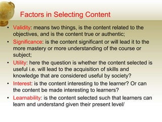Factors in Selecting Content
• Validity: means two things, is the content related to the
objectives, and is the content true or authentic;
• Significance: is the content significant or will lead it to the
more mastery or more understanding of the course or
subject;
• Utility: here the question is whether the content selected is
useful i.e. will lead to the acquisition of skills and
knowledge that are considered useful by society?
• Interest: is the content interesting to the learner? Or can
the content be made interesting to learners?
• Learnability: is the content selected such that learners can
learn and understand given their present level/
 