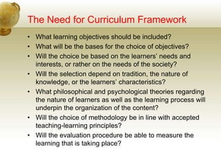 The Need for Curriculum Framework
• What learning objectives should be included?
• What will be the bases for the choice of objectives?
• Will the choice be based on the learners’ needs and
interests, or rather on the needs of the society?
• Will the selection depend on tradition, the nature of
knowledge, or the learners’ characteristics?
• What philosophical and psychological theories regarding
the nature of learners as well as the learning process will
underpin the organization of the content?
• Will the choice of methodology be in line with accepted
teaching-learning principles?
• Will the evaluation procedure be able to measure the
learning that is taking place?
 