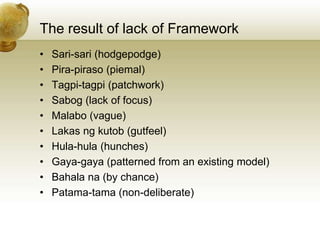 The result of lack of Framework
• Sari-sari (hodgepodge)
• Pira-piraso (piemal)
• Tagpi-tagpi (patchwork)
• Sabog (lack of focus)
• Malabo (vague)
• Lakas ng kutob (gutfeel)
• Hula-hula (hunches)
• Gaya-gaya (patterned from an existing model)
• Bahala na (by chance)
• Patama-tama (non-deliberate)
 